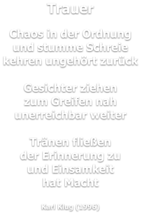 Trauer  Chaos in der Ordnung und stumme Schreie kehren ungehört zurück  Gesichter ziehen zum Greifen nah unerreichbar weiter  Tränen fließen der Erinnerung zu und Einsamkeit hat Macht  Karl Klug (1996)